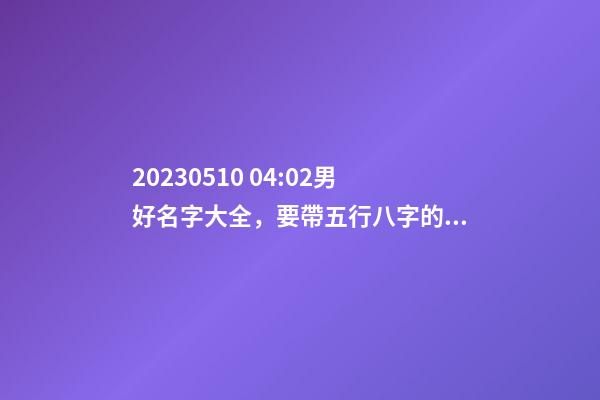 2023.05.10 04:02男好名字大全，要帶五行八字的哦